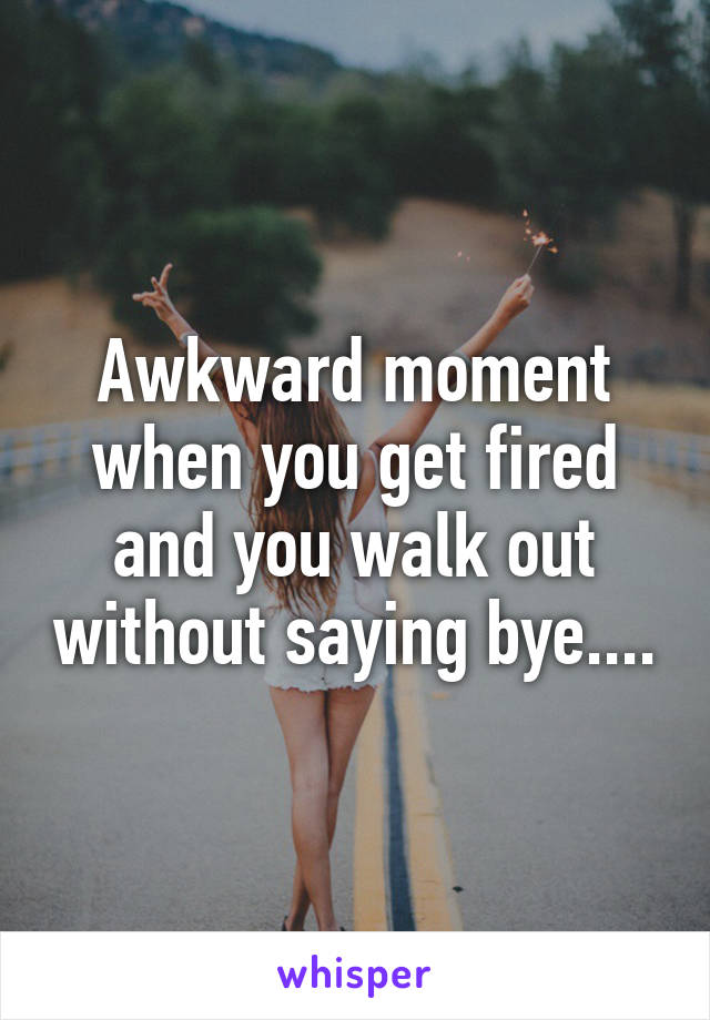 Awkward moment when you get fired and you walk out without saying bye....