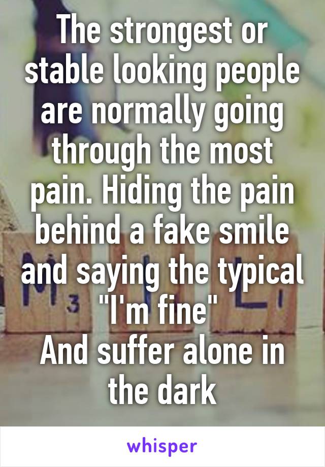 The strongest or stable looking people are normally going through the most pain. Hiding the pain behind a fake smile and saying the typical "I'm fine" 
And suffer alone in the dark
