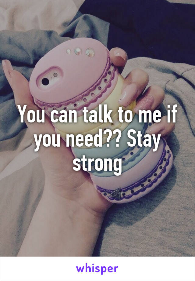 You can talk to me if you need?? Stay strong