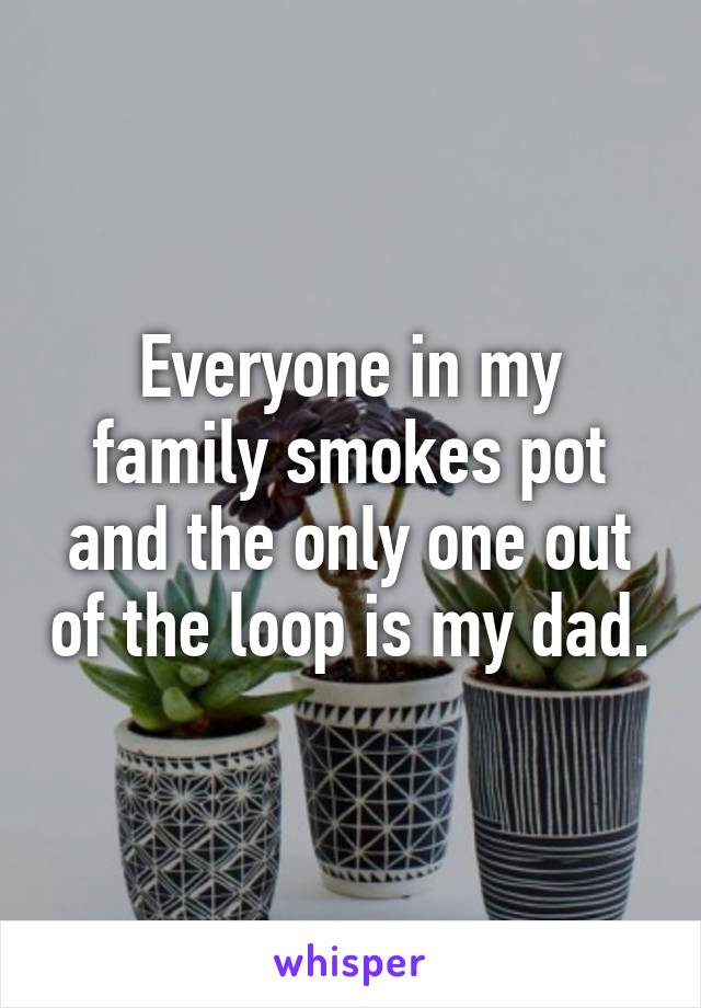 Everyone in my family smokes pot and the only one out of the loop is my dad.