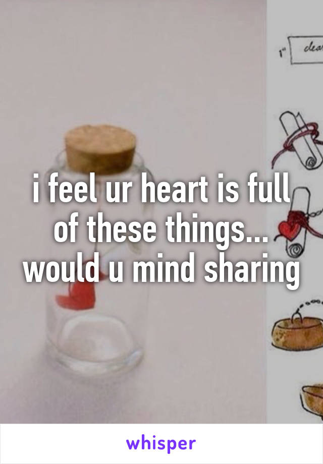i feel ur heart is full of these things... would u mind sharing