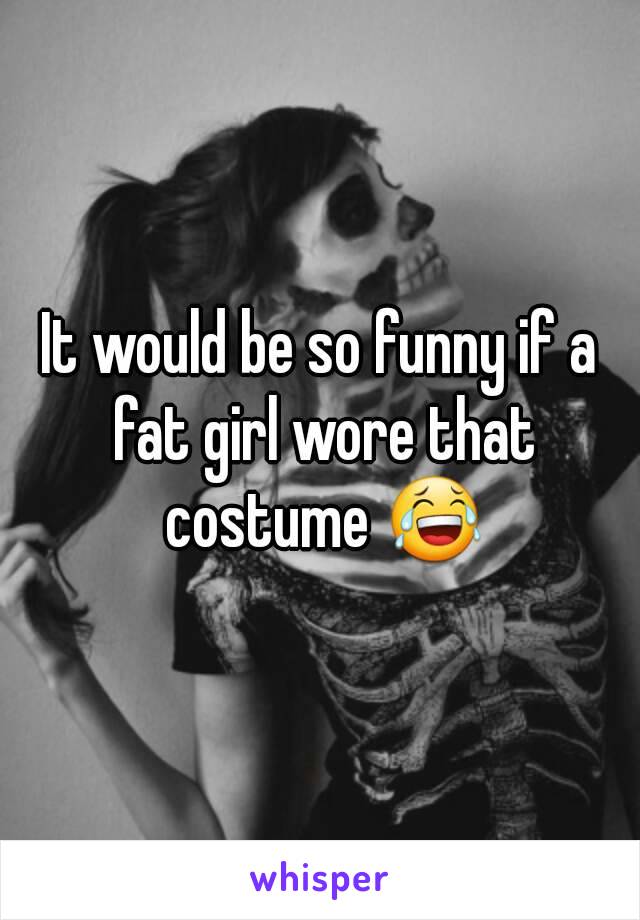 It would be so funny if a fat girl wore that costume 😂
