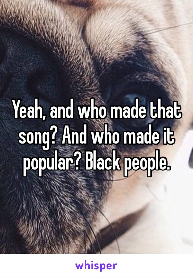 Yeah, and who made that song? And who made it popular? Black people.