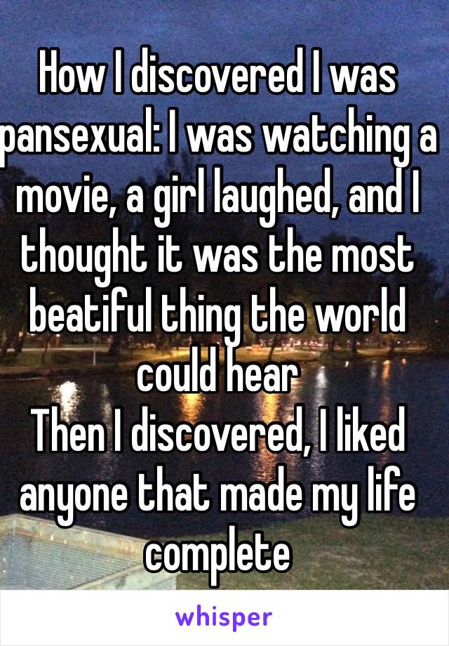 How I discovered I was pansexual: I was watching a movie, a girl laughed, and I thought it was the most beatiful thing the world could hear
Then I discovered, I liked anyone that made my life complete