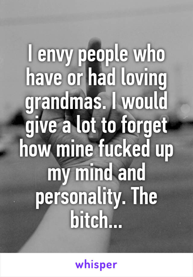I envy people who have or had loving grandmas. I would give a lot to forget how mine fucked up my mind and personality. The bitch...
