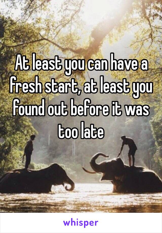 At least you can have a fresh start, at least you found out before it was too late 