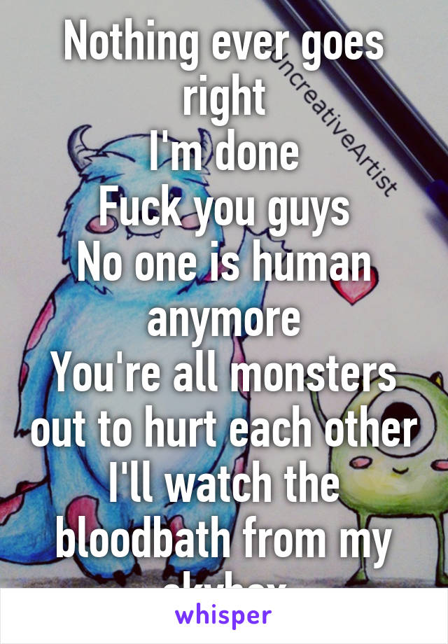Nothing ever goes right
I'm done
Fuck you guys
No one is human anymore
You're all monsters out to hurt each other
I'll watch the bloodbath from my skybox