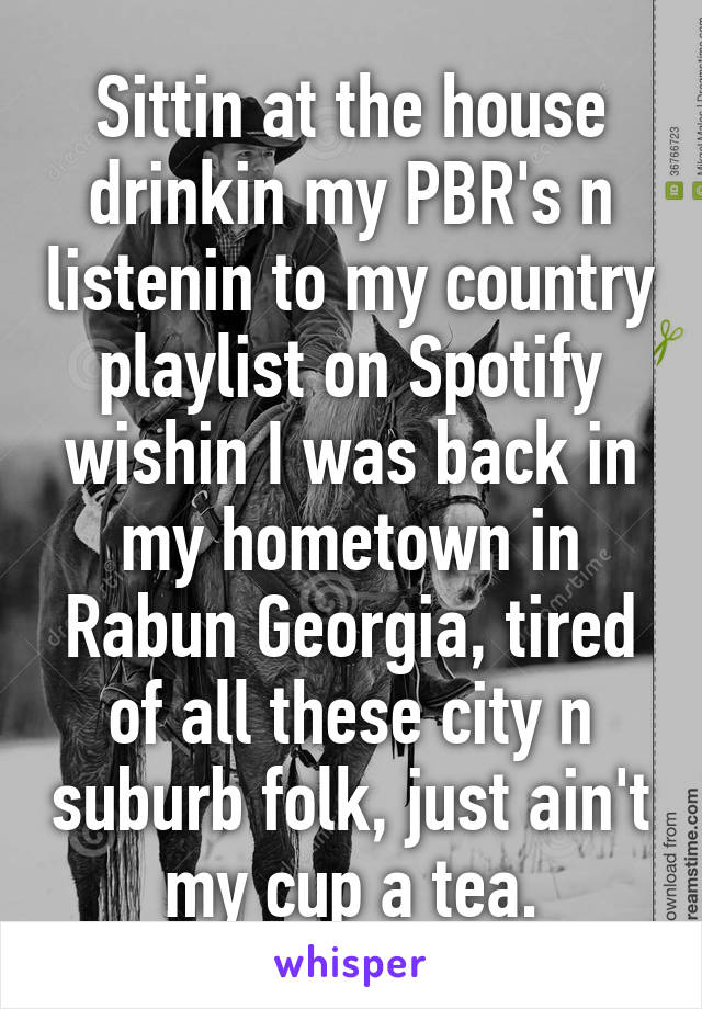 Sittin at the house drinkin my PBR's n listenin to my country playlist on Spotify wishin I was back in my hometown in Rabun Georgia, tired of all these city n suburb folk, just ain't my cup a tea.
