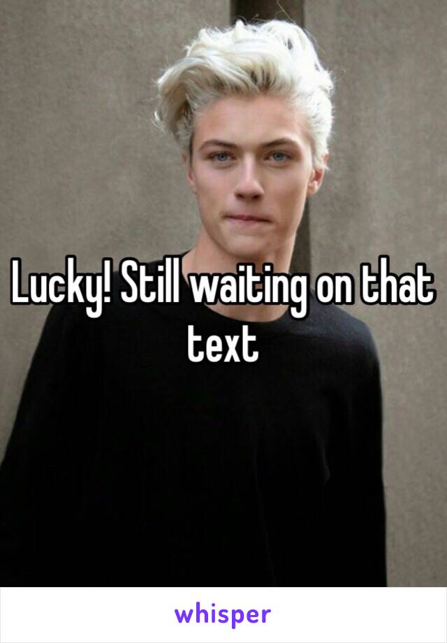 Lucky! Still waiting on that text