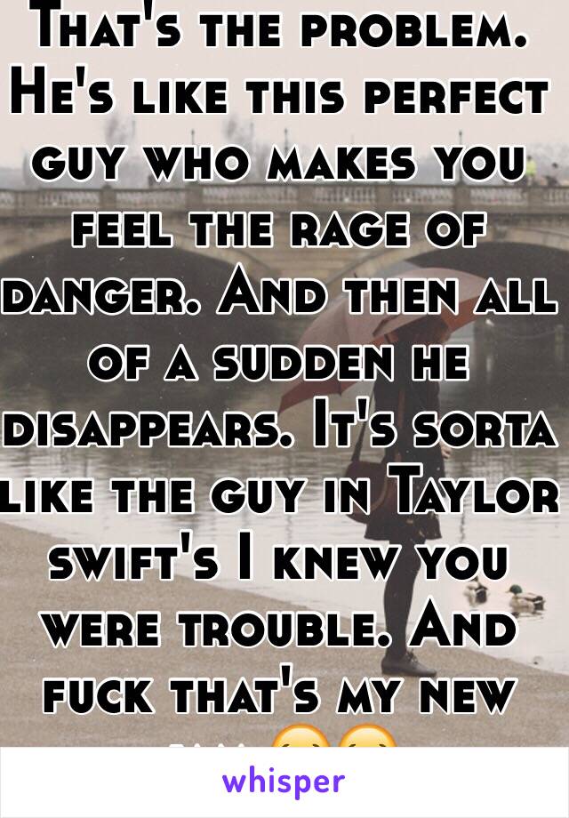 That's the problem. He's like this perfect guy who makes you feel the rage of danger. And then all of a sudden he disappears. It's sorta like the guy in Taylor swift's I knew you were trouble. And fuck that's my new jam 😂😂