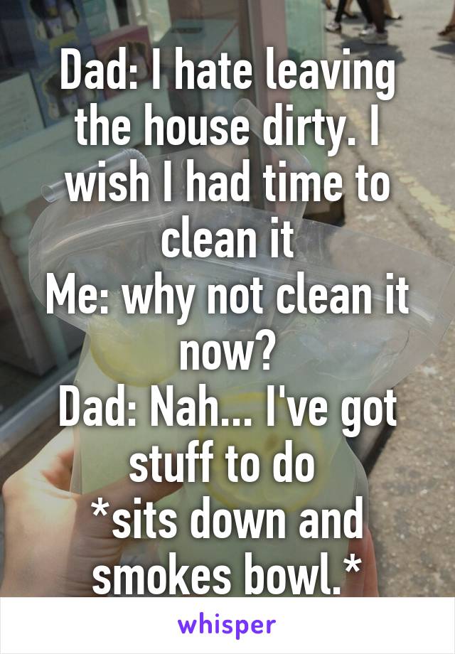 Dad: I hate leaving the house dirty. I wish I had time to clean it
Me: why not clean it now?
Dad: Nah... I've got stuff to do 
*sits down and smokes bowl.*