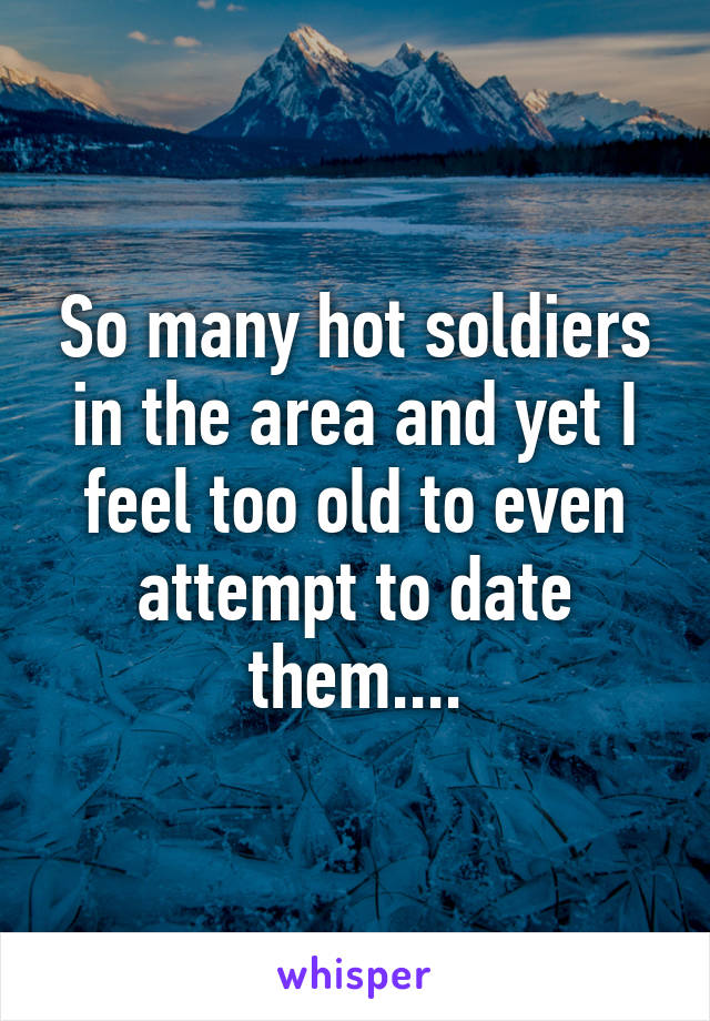 So many hot soldiers in the area and yet I feel too old to even attempt to date them....