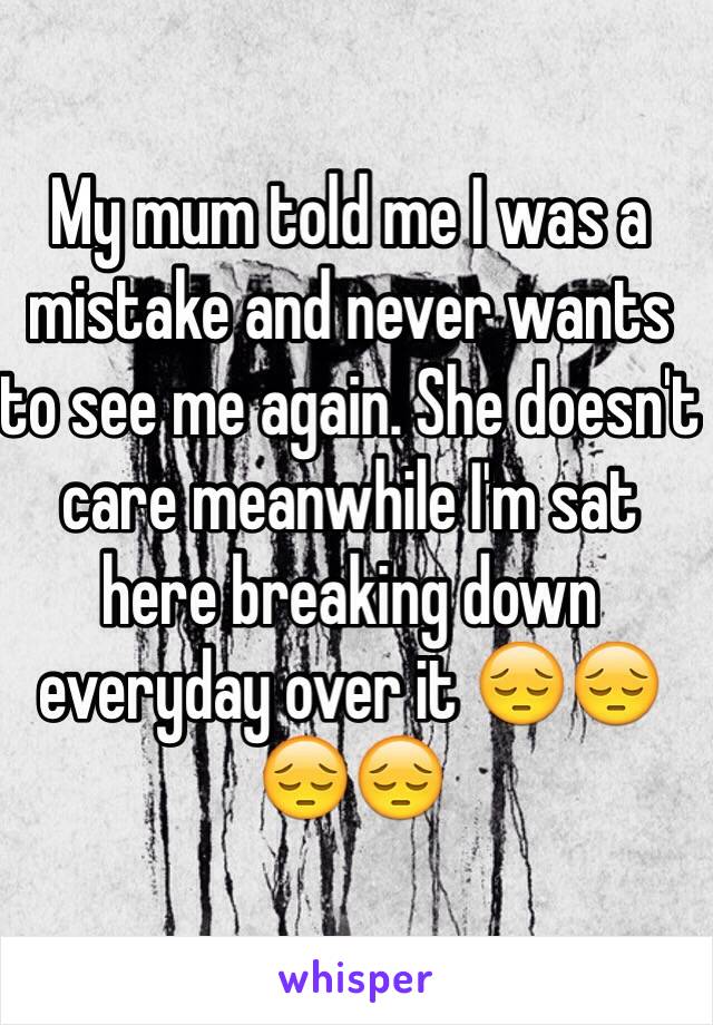 My mum told me I was a mistake and never wants to see me again. She doesn't care meanwhile I'm sat here breaking down everyday over it 😔😔😔😔