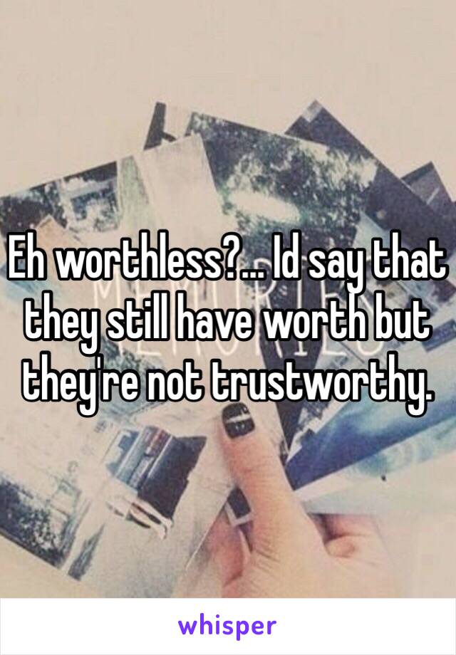 Eh worthless?... Id say that they still have worth but they're not trustworthy. 