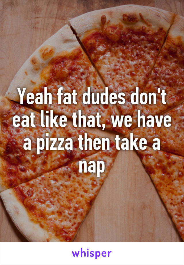 Yeah fat dudes don't eat like that, we have a pizza then take a nap