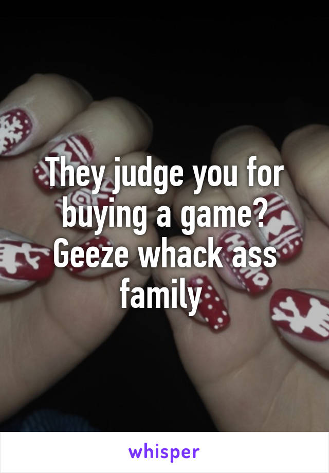 They judge you for buying a game? Geeze whack ass family 