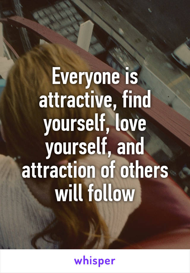 Everyone is attractive, find yourself, love yourself, and attraction of others will follow