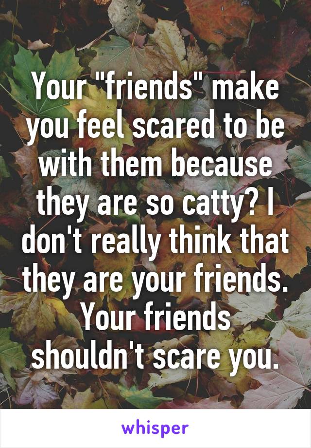 Your "friends" make you feel scared to be with them because they are so catty? I don't really think that they are your friends. Your friends shouldn't scare you.