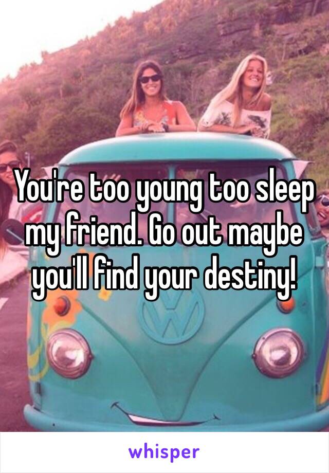 You're too young too sleep my friend. Go out maybe you'll find your destiny! 