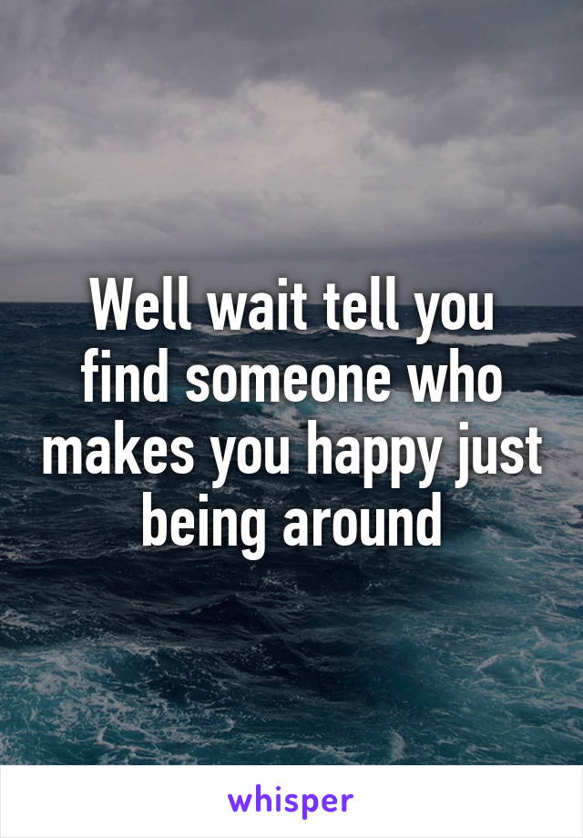 Well wait tell you find someone who makes you happy just being around