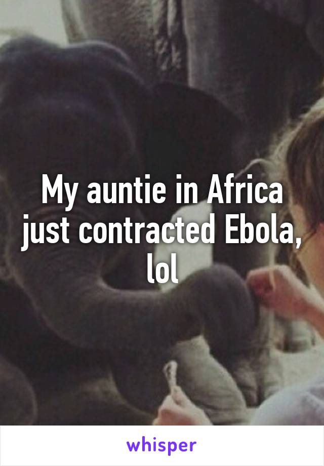 My auntie in Africa just contracted Ebola, lol