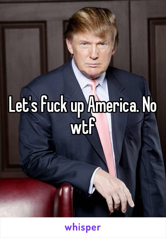 Let's fuck up America. No wtf 