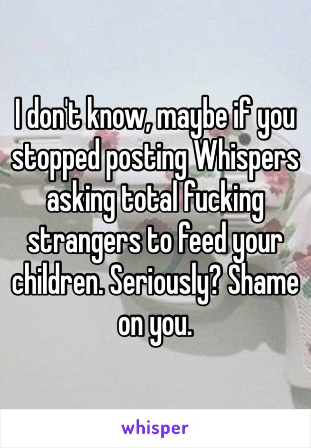 I don't know, maybe if you stopped posting Whispers asking total fucking strangers to feed your children. Seriously? Shame on you.