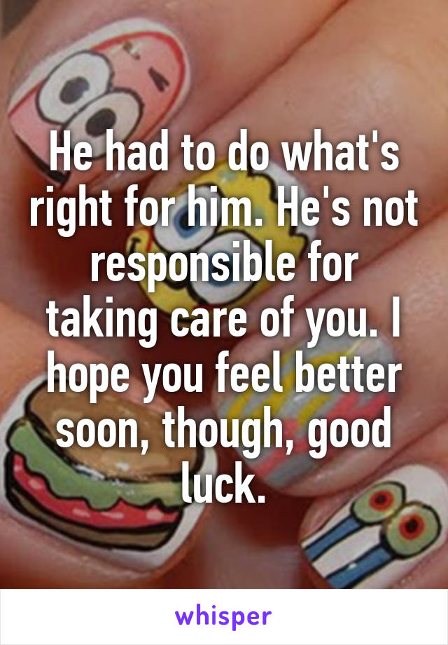 He had to do what's right for him. He's not responsible for taking care of you. I hope you feel better soon, though, good luck.