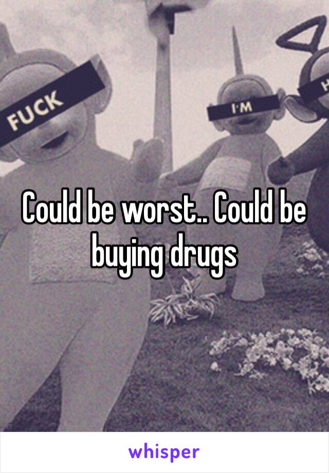 Could be worst.. Could be buying drugs 