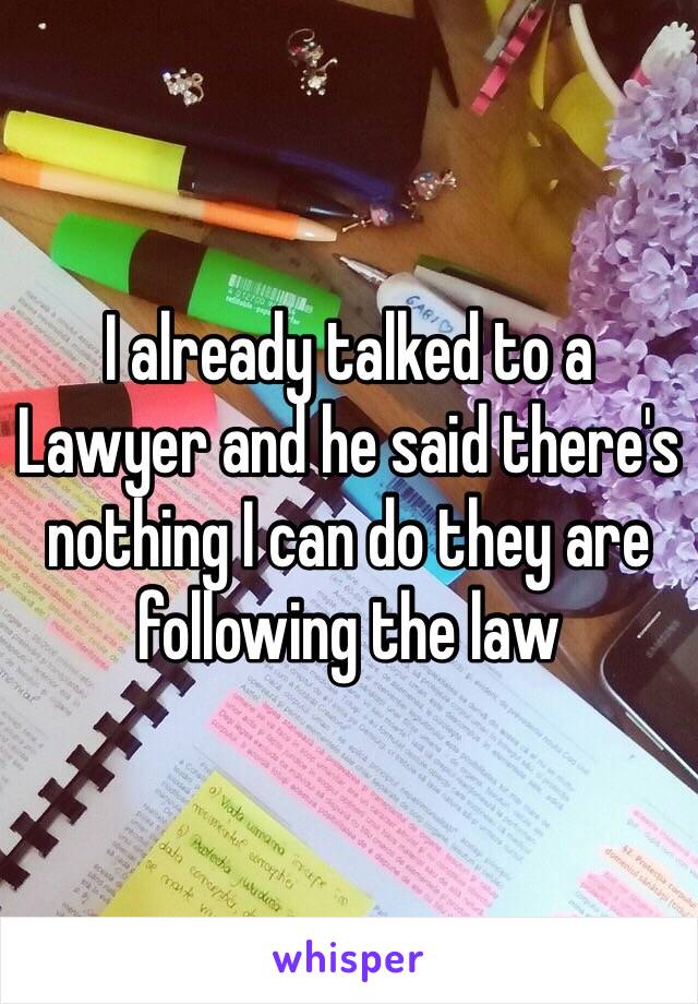 I already talked to a Lawyer and he said there's nothing I can do they are following the law 