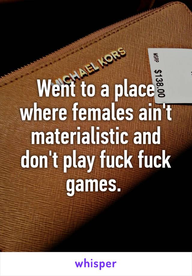Went to a place where females ain't materialistic and don't play fuck fuck games. 