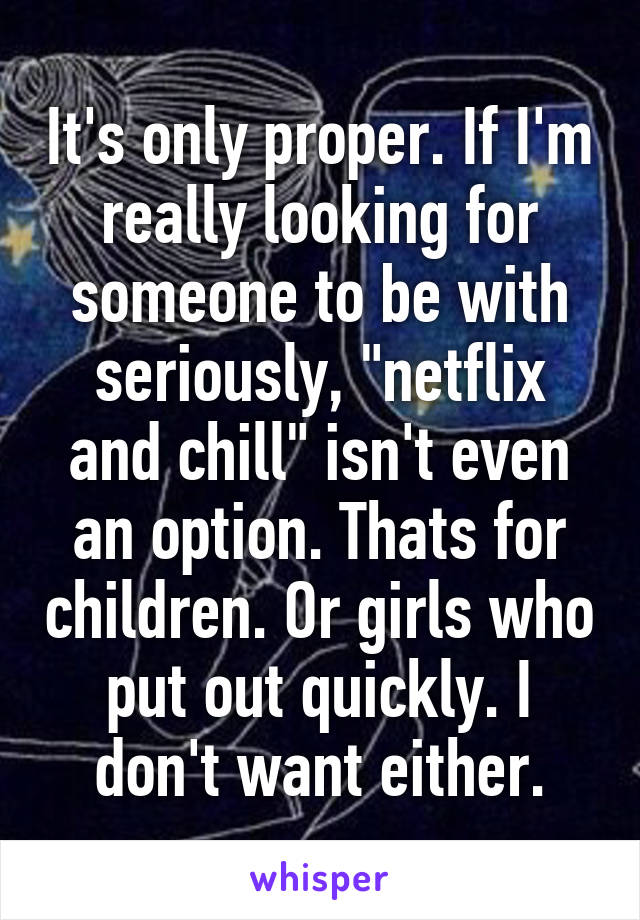 It's only proper. If I'm really looking for someone to be with seriously, "netflix and chill" isn't even an option. Thats for children. Or girls who put out quickly. I don't want either.