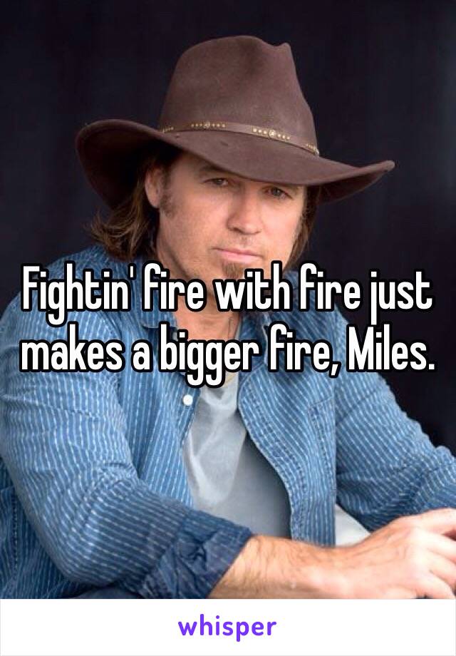 Fightin' fire with fire just makes a bigger fire, Miles. 