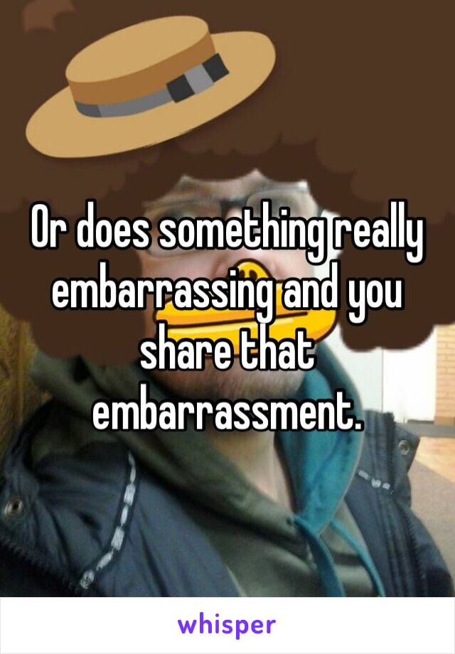 Or does something really embarrassing and you share that embarrassment. 