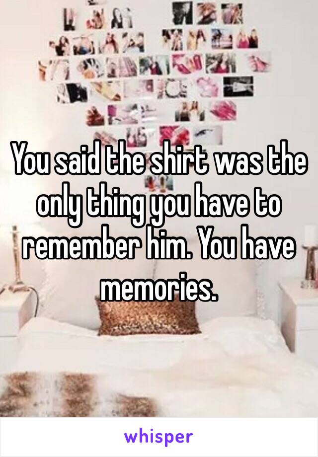 You said the shirt was the only thing you have to remember him. You have memories. 
