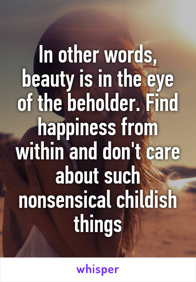 In other words, beauty is in the eye of the beholder. Find happiness from within and don't care about such nonsensical childish things