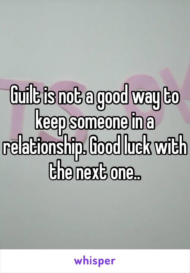 Guilt is not a good way to keep someone in a relationship. Good luck with the next one..