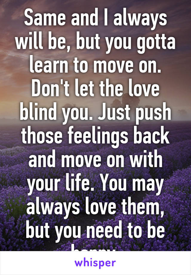 Same and I always will be, but you gotta learn to move on. Don't let the love blind you. Just push those feelings back and move on with your life. You may always love them, but you need to be happy.