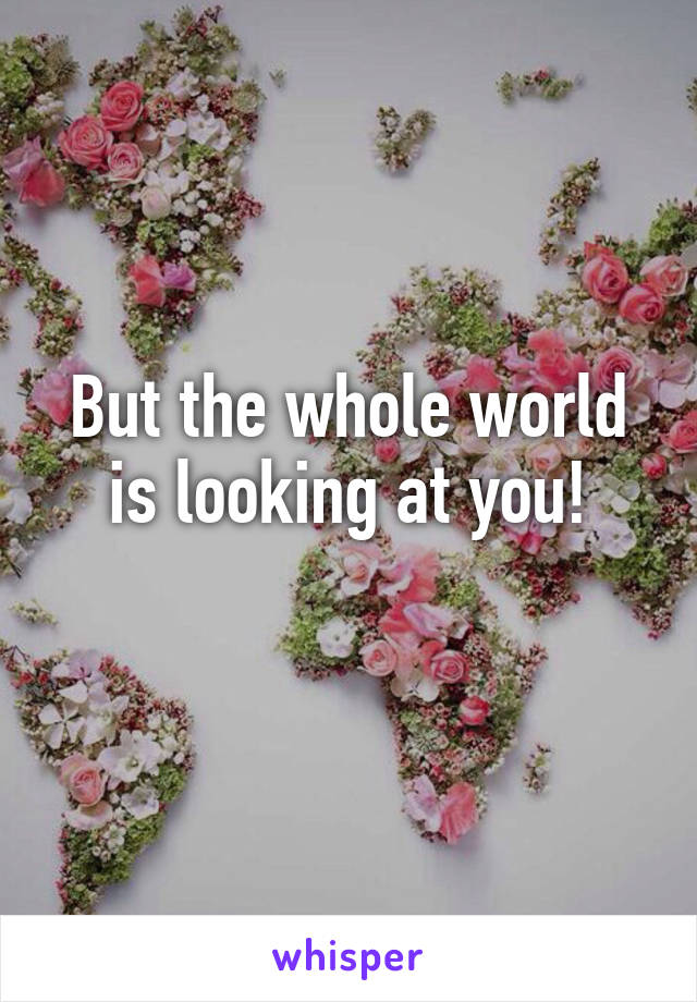 But the whole world is looking at you!

