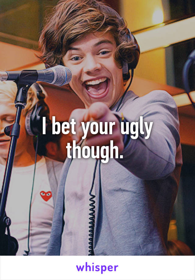I bet your ugly though. 