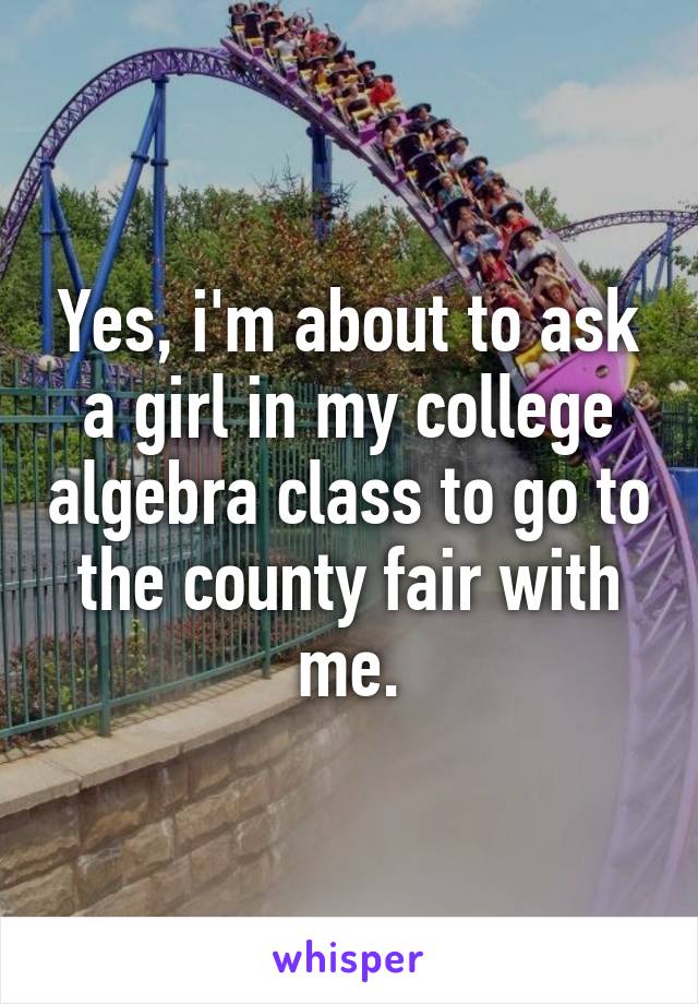 Yes, i'm about to ask a girl in my college algebra class to go to the county fair with me.