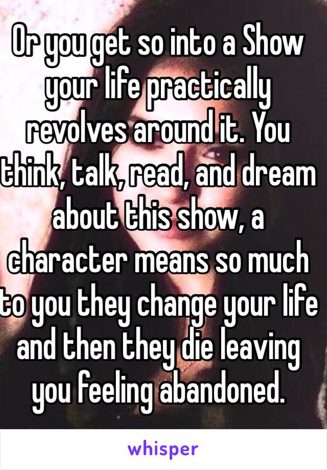 Or you get so into a Show your life practically revolves around it. You think, talk, read, and dream about this show, a character means so much to you they change your life and then they die leaving you feeling abandoned.