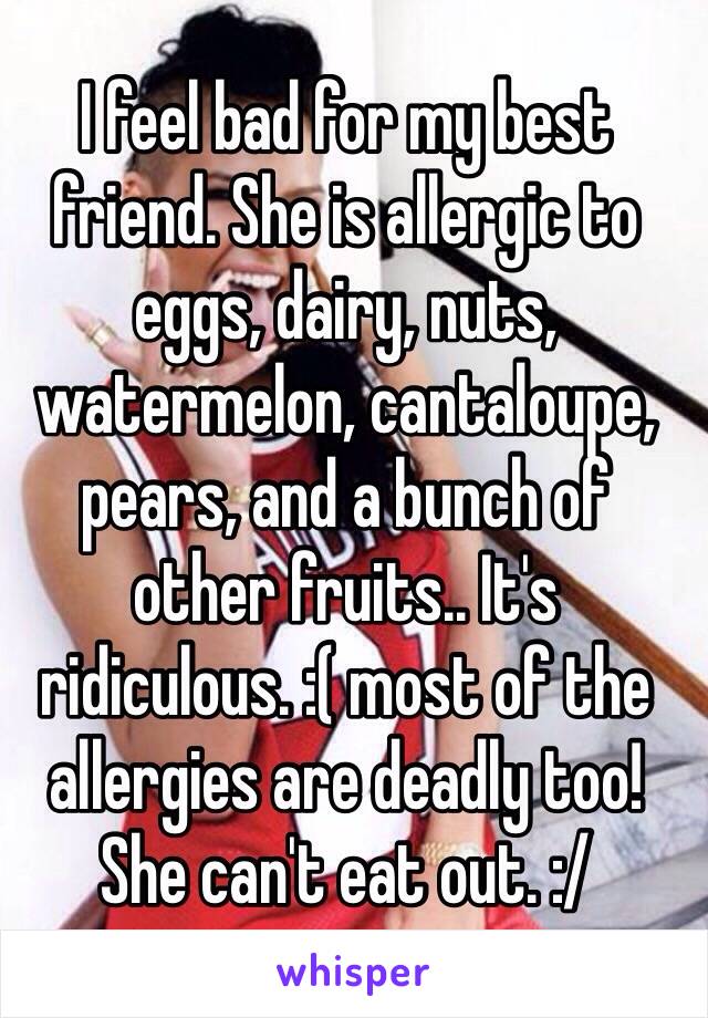 I feel bad for my best friend. She is allergic to eggs, dairy, nuts, watermelon, cantaloupe, pears, and a bunch of other fruits.. It's ridiculous. :( most of the allergies are deadly too! She can't eat out. :/