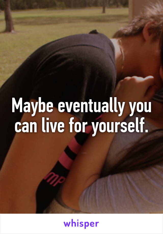 Maybe eventually you can live for yourself.