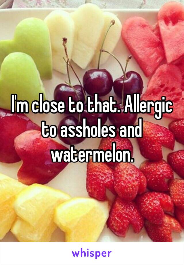 I'm close to that. Allergic to assholes and watermelon.