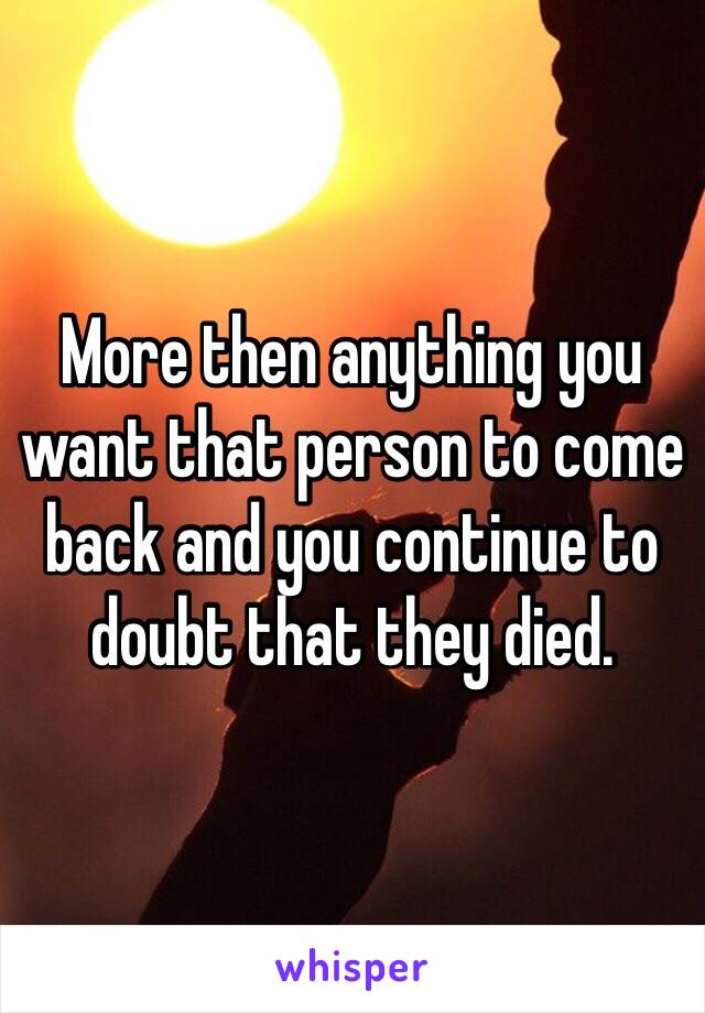 More then anything you want that person to come back and you continue to doubt that they died. 