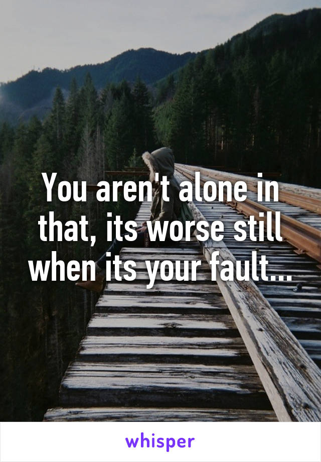You aren't alone in that, its worse still when its your fault...