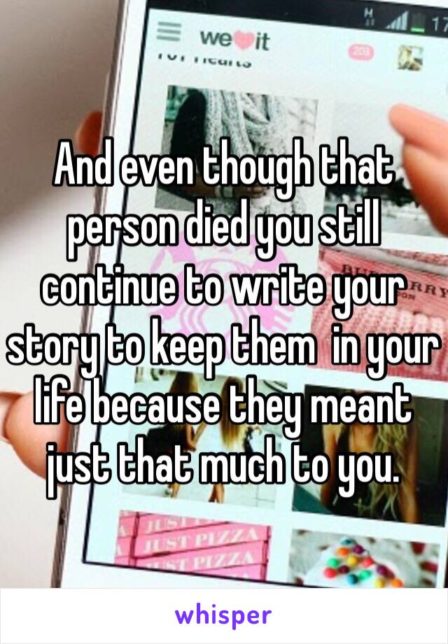 And even though that person died you still continue to write your story to keep them  in your life because they meant just that much to you. 