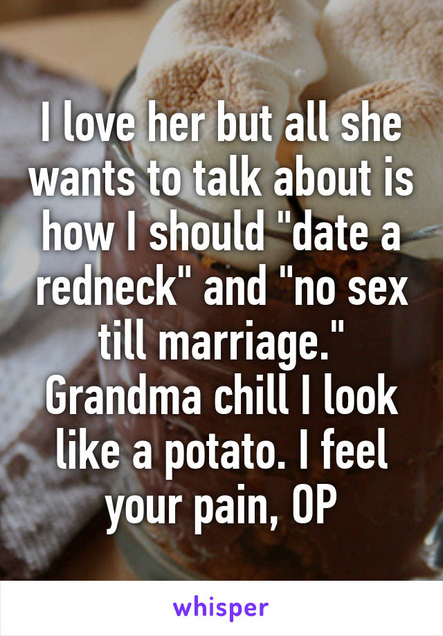I love her but all she wants to talk about is how I should "date a redneck" and "no sex till marriage." Grandma chill I look like a potato. I feel your pain, OP