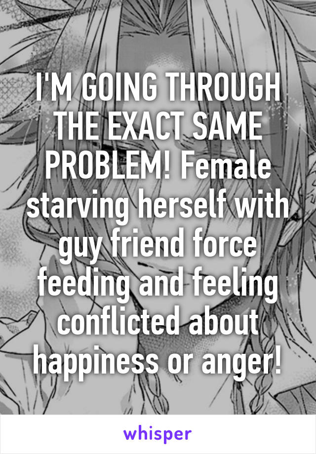 I'M GOING THROUGH THE EXACT SAME PROBLEM! Female starving herself with guy friend force feeding and feeling conflicted about happiness or anger!